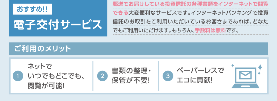 おすすめ！電子交付サービス:郵送でお届けしている投資信託の各種書類をインターネットで閲覧できる大変便利なサービスです。インターネットバンキングで投資信託のお取引をご利用いただいているお客さまであれば、どなたでもご利用いただけます。もちろん、手数料は無料です。／ご利用のメリット：（1）ネットでいつでもどこでも、閲覧が可能！（2）書類の整理・保管が不要！（3）ペーパーレスでエコに貢献！