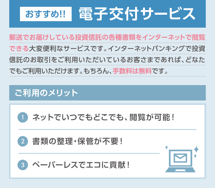 おすすめ！電子交付サービス:郵送でお届けしている投資信託の各種書類をインターネットで閲覧できる大変便利なサービスです。インターネットバンキングで投資信託のお取引をご利用いただいているお客さまであれば、どなたでもご利用いただけます。もちろん、手数料は無料です。／ご利用のメリット：（1）ネットでいつでもどこでも、閲覧が可能！（2）書類の整理・保管が不要！（3）ペーパーレスでエコに貢献！