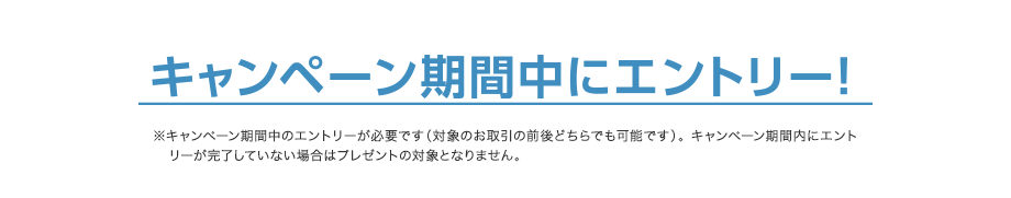 キャンペーン期間中にエントリー！※キャンペーン期間中のエントリーが必要です（対象のお取引の前後どちらでも可能です）。 キャンペーン期間内にエントリーが完了していない場合はプレゼントの対象となりません。