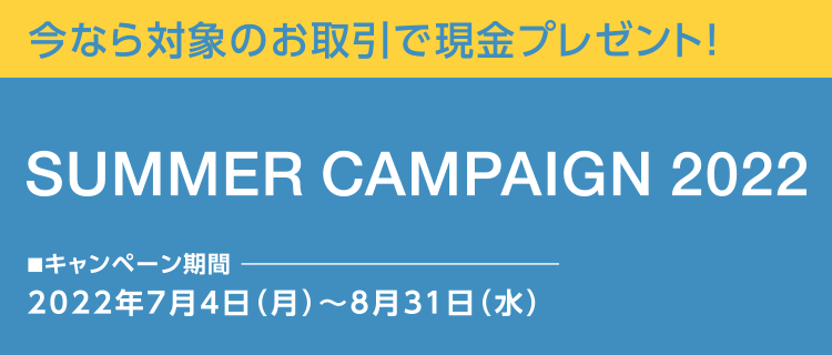 今なら対象のお取引で現金プレゼント! SUMMER CAMPAIGN