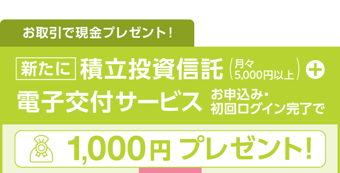 お取引で現金プレゼント！新たに積立投資信託（月々5,000円以上）+電子交付サービスお申し込み・ログイン完了で1,000円プレゼント！