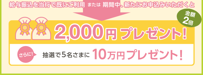 給与振込を当行で既にご利用または期間中、新たにお申込みいただくと2,000円プレゼント！さらに！抽選で5名様に10万円プレゼント！