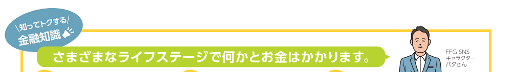 知ってトクする金融知識！さまざまなライフステージで何かとお金はかかります。