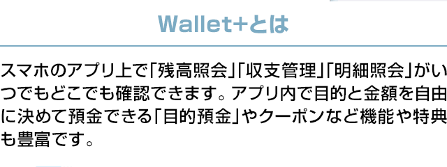 Wallet+とは：スマホのアプリ上で「残高照会」「収支管理」「明細照会」がいつでもどこでも確認できます。アプリ内で目的と金額を自由に決めて預金できる「目的預金」やクーポンなど機能や特典も豊富です。