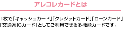 アレコレカードとは：1枚で「キャッシュカード」「クレジットカード」「ローンカード」「交通系ICカード」としてご利用できる多機能カードです。