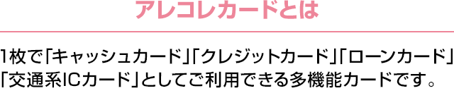 アレコレカードとは：1枚で「キャッシュカード」「クレジットカード」「ローンカード」「交通系ICカード」としてご利用できる多機能カードです。