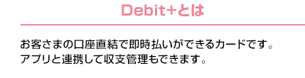 Debit+とは：お客さまの口座直結で即時払いができるカードです。アプリと連携して収支管理もできます。