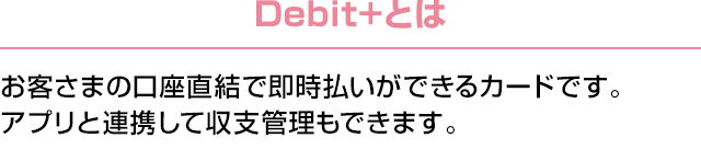 Debit+とは：お客さまの口座直結で即時払いができるカードです。アプリと連携して収支管理もできます。