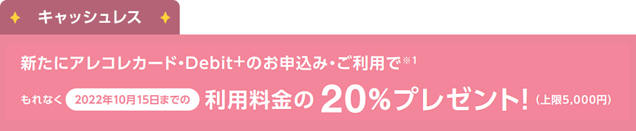 キャッシュレス：新たにアレコレカード・[Debit+]のお申込み・ご利用でもれなく2022年10月15日までの利用料金の20%プレゼント!（上限5,000円）
