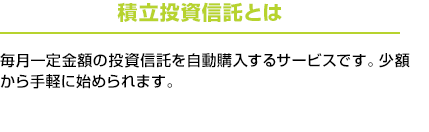 積立投資信託とは：毎月一定金額の投資信託を自動購入するサービスです。少額から手軽に始められます。