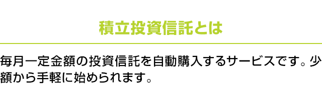 積立投資信託とは：毎月一定金額の投資信託を自動購入するサービスです。少額から手軽に始められます。