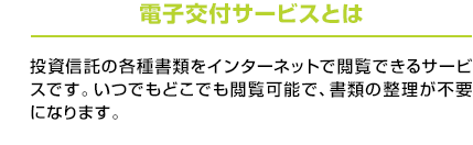 電子交付サービスとは：投資信託の各種書類をインターネットで閲覧できるサービスです。いつでもどこでも閲覧可能で、書類の整理が不要になります。