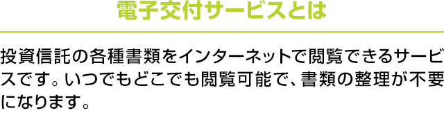 電子交付サービスとは：投資信託の各種書類をインターネットで閲覧できるサービスです。いつでもどこでも閲覧可能で、書類の整理が不要になります。