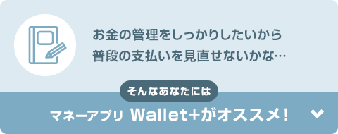 お金の管理をしっかりしたいから普段の支払いを見直せないかな… そんなあなたにはマネーアプリWallet+がオススメ！
