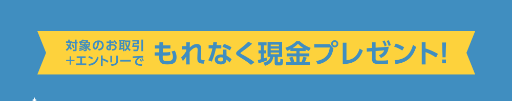 対象のお取引+エントリーでもれなく現金プレゼント！