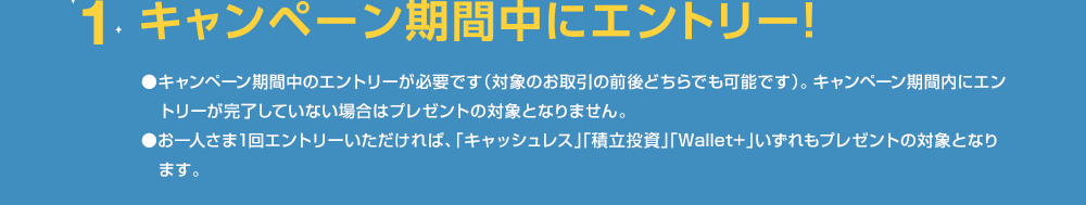 1.キャンペーン期間中にエントリー ●キャンペーン期間中のエントリーが必要です（対象のお取引の前後どちらでも可能です）。キャンペーン期間内にエントリーが完了していない場合はプレゼントの対象となりません。●お一人さま1回エントリーいただければ、「キャッシュレス」「積立投資」「Wallet+」いずれもプレゼントの対象となります。