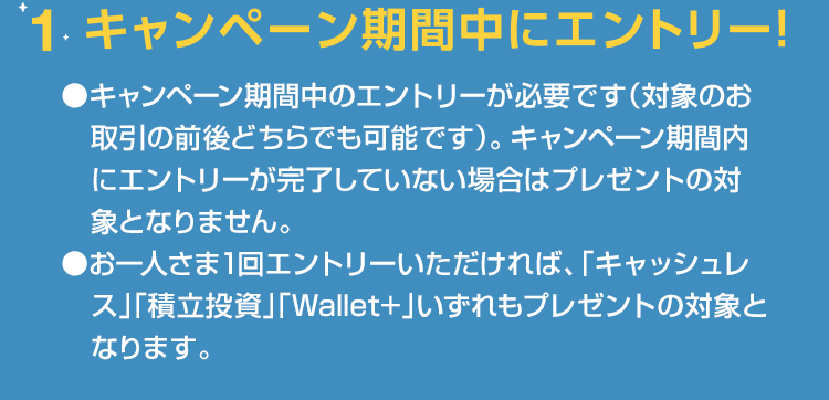 1.キャンペーン期間中にエントリー ●キャンペーン期間中のエントリーが必要です（対象のお取引の前後どちらでも可能です）。キャンペーン期間内にエントリーが完了していない場合はプレゼントの対象となりません。●お一人さま1回エントリーいただければ、「キャッシュレス」「積立投資」「Wallet+」いずれもプレゼントの対象となります。