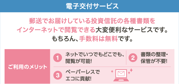 電子交付サービス 郵送でお届けしている投資信託の各種書類をインターネットで閲覧できる大変便利なサービスです。もちろん、手数料は無料です。