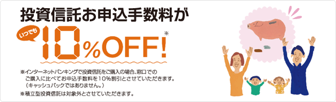 投資信託お申込手数料がいつでも10%オフ!/※インターネットバンキングで投資信託をご購入の場合、窓口・テレホンバンキングでのご購入に比べてお申込手数料を10%割引とさせていただきます。(キャッシュバックではありません。)/※積立型投資信託は対象外とさせていただきます。