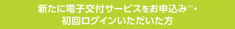 新たに電子交付サービスをお申込み※4・初回ログインいただいた方