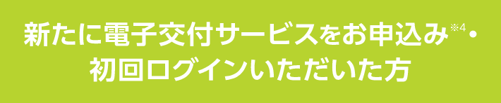 新たに電子交付サービスをお申込み※4・初回ログインいただいた方