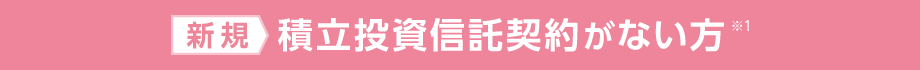 新規：積立投資信託契約がない方※1