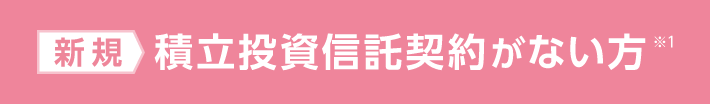 新規：積立投資信託契約がない方※1