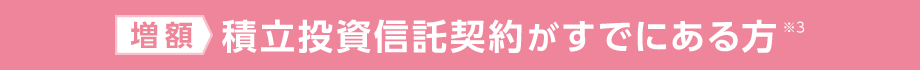 増額：積立投資信託契約がすでにある方※3