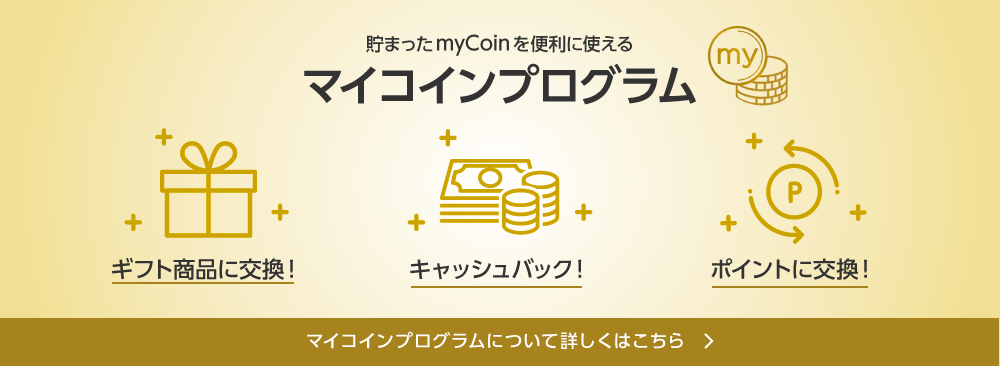 貯まったmyCoinを便利に使える マイコインプログラム ギフト商品に交換! キャッシュバック! ポイントに交換! マイコインプログラムについて詳しくはこちら