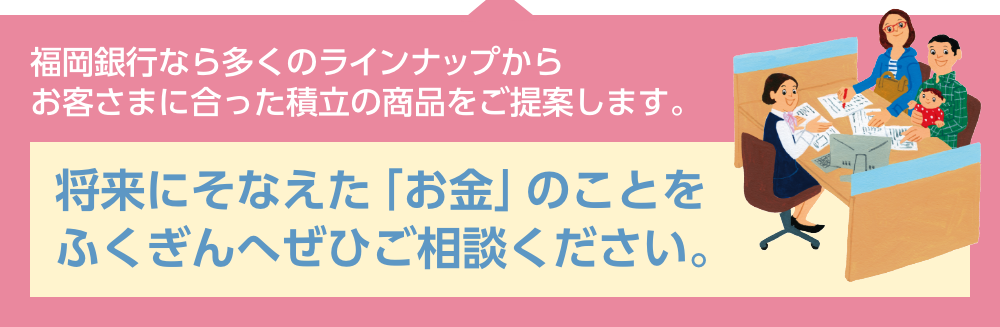 福岡銀行なら多くのラインナップからお客さまに合った積立の商品をご提案します。将来にそなえた「お金」のことをふくぎんへぜひご相談ください。