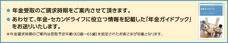 年金受取のご請求時期をご案内させて頂きます。 あわせて、年金・セカンドライフに役立つ情報を記載した「年金ガイドブック」をお送りいたします。