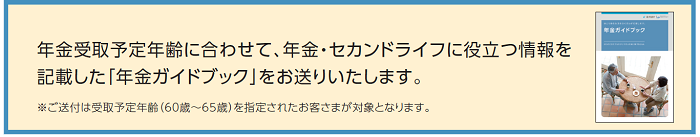 年金受取のご請求時期をご案内させて頂きます。 あわせて、年金・セカンドライフに役立つ情報を記載した「年金ガイドブック」をお送りいたします。