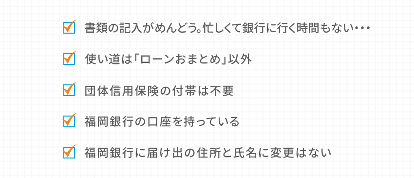 書類の記入がめんどう。忙しくて銀行に行く時間もない… 使い道は「ローンおまとめ」以外 団体信用保険の付帯は不要 福岡銀行の口座を持っている 福岡銀行に届け出の住所と氏名に変更はない