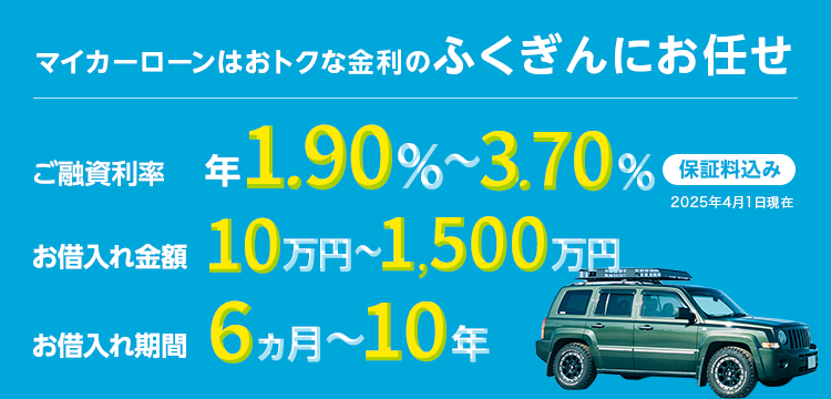 マイカーローンはおトクな金利のふくぎんにお任せ ご融資利率 年1.5％～年3.3％※ 保証料込み お借入れ金額 10万円～1,500万円 お借入れ期間 6ヵ月～10年