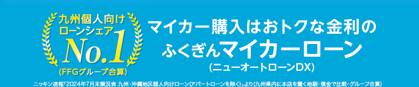 九州個人向けローンシェアNo.1(FFGグループ合算) マイカー購入はおトクな金利のふくぎんマイカーローン(ニューオートローンDX) ニッキン速報「2024年7月末業況表 九州・沖縄地区個人向けローン(アパートローンを除く)」より(九州県内に本店を置く地銀・信金で比較・グループ合算)
