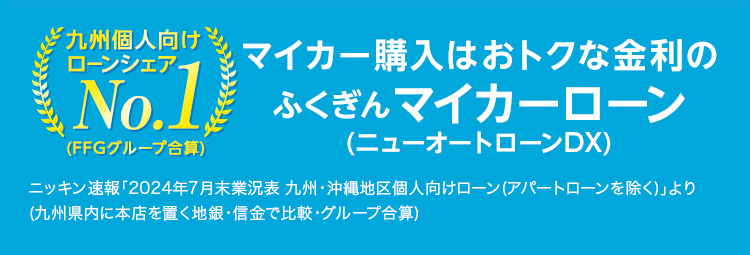 Web申込限定 特別金利キャンペーン実施中！ 期間:2024年12月2日（月）～2025年3月31日（月）お申込み分まで 九州個人向けローンシェアNo.1(FFGグループ合算) マイカー購入はおトクな金利のふくぎんマイカーローン（ニューオートローンDX）