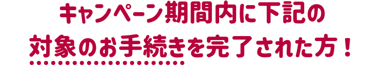 キャンペーン期間内に下記の対象のお手続きを完了された方！