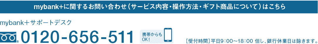 mybank+に関するお問い合わせ（サービス内容・操作方法・ギフト商品について）はこちら｜mybank＋サポートデスク｜フリーダイヤル 0120-656-511｜携帯からもOK！｜［受付時間］平日9：00～18：00 但し、銀行休業日は除きます。