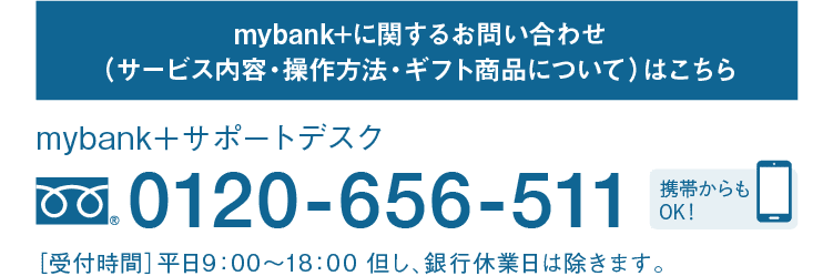 mybank+に関するお問い合わせ（サービス内容・操作方法・ギフト商品について）はこちら｜mybank＋サポートデスク｜フリーダイヤル 0120-656-511｜携帯からもOK！｜［受付時間］平日9：00～18：00 但し、銀行休業日は除きます。