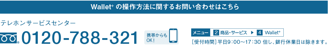 Wallet+の操作方法に関するお問い合わせはこちら｜テレホンサービスセンター｜フリーダイヤル 0120-788-321｜携帯からもOK！｜メニュー 2 商品・サービス → 4 Wallet＋｜［受付時間］平日9：00～17：30 但し、銀行休業日は除きます。
