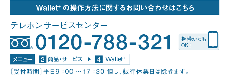 Wallet+の操作方法に関するお問い合わせはこちら｜テレホンサービスセンター｜フリーダイヤル 0120-788-321｜携帯からもOK！｜メニュー 2 商品・サービス → 4 Wallet＋｜［受付時間］平日9：00～17：30 但し、銀行休業日は除きます。
