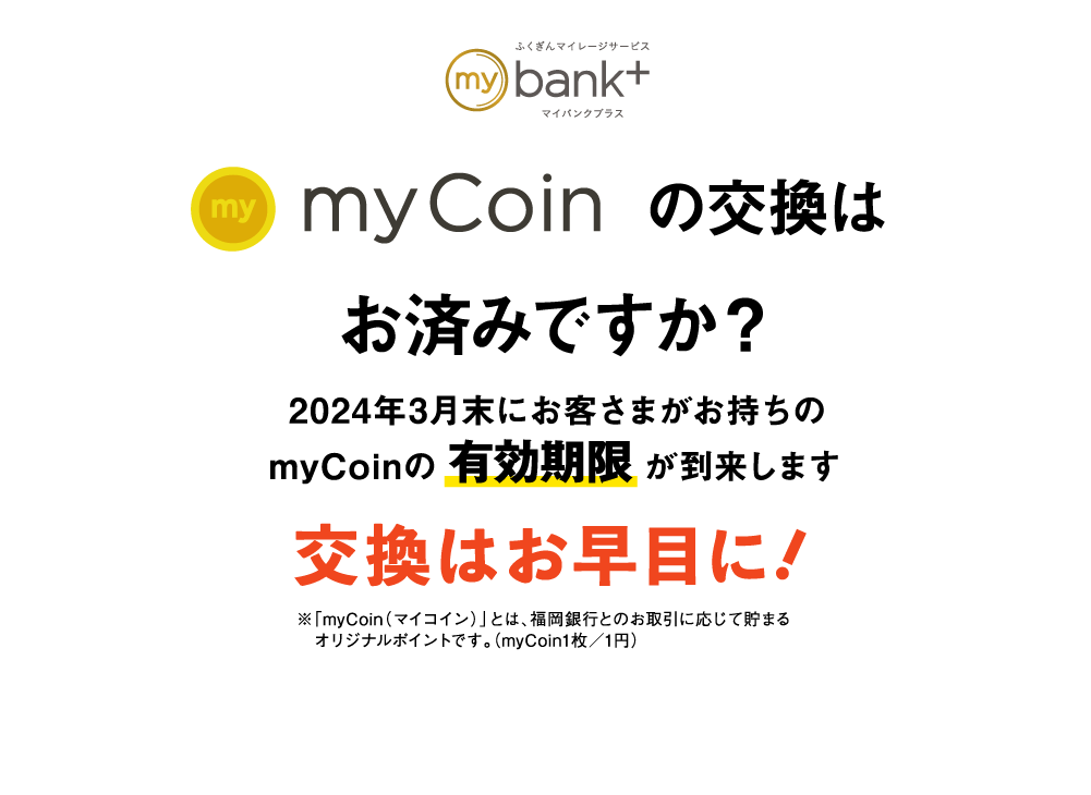 myCoinの交換はお済みですか？｜2024年3月末にお客さまがお持ちのmyCoinの有効期限が到来します｜交換はお早目に！｜※「myCoin（マイコイン）」とは、福岡銀行とのお取引に応じて貯まるオリジナルポイントです。（myCoin1枚／1円）
