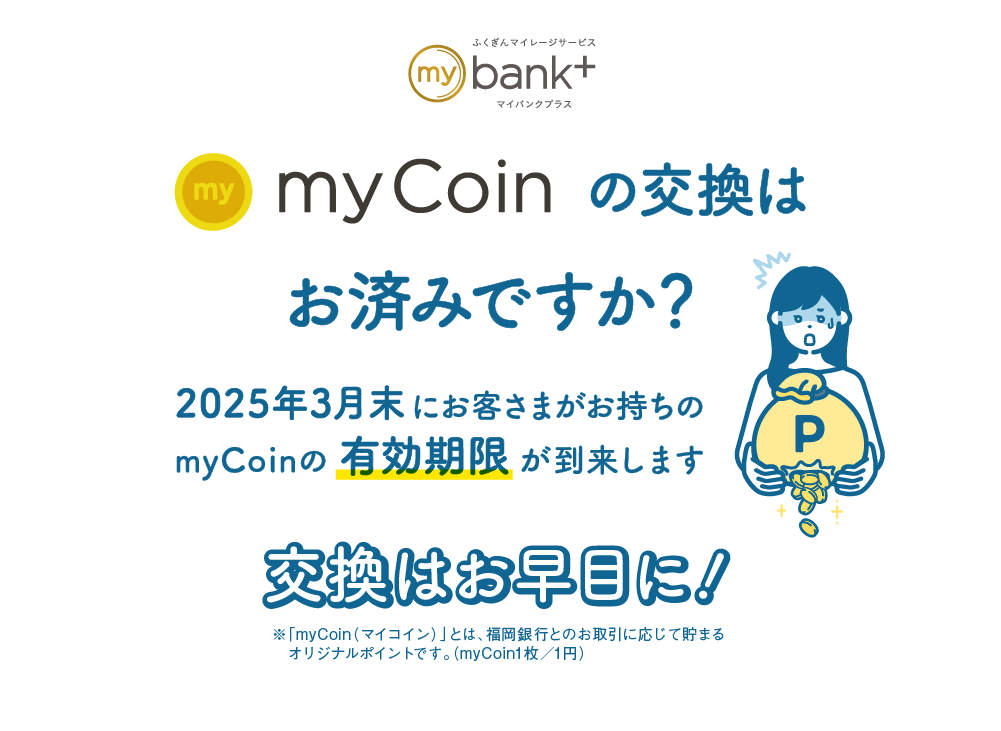 myCoinの交換はお済みですか？｜2024年3月末にお客さまがお持ちのmyCoinの有効期限が到来します｜交換はお早目に！｜※「myCoin（マイコイン）」とは、福岡銀行とのお取引に応じて貯まるオリジナルポイントです。（myCoin1枚／1円）