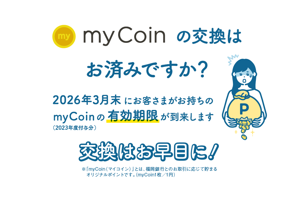 myCoinの交換はお済みですか？｜2026年3月末にお客さまがお持ちのmyCoin（2023年度付与分）の有効期限が到来します｜交換はお早目に！｜※「myCoin（マイコイン）」とは、福岡銀行とのお取引に応じて貯まるオリジナルポイントです。（myCoin1枚／1円）