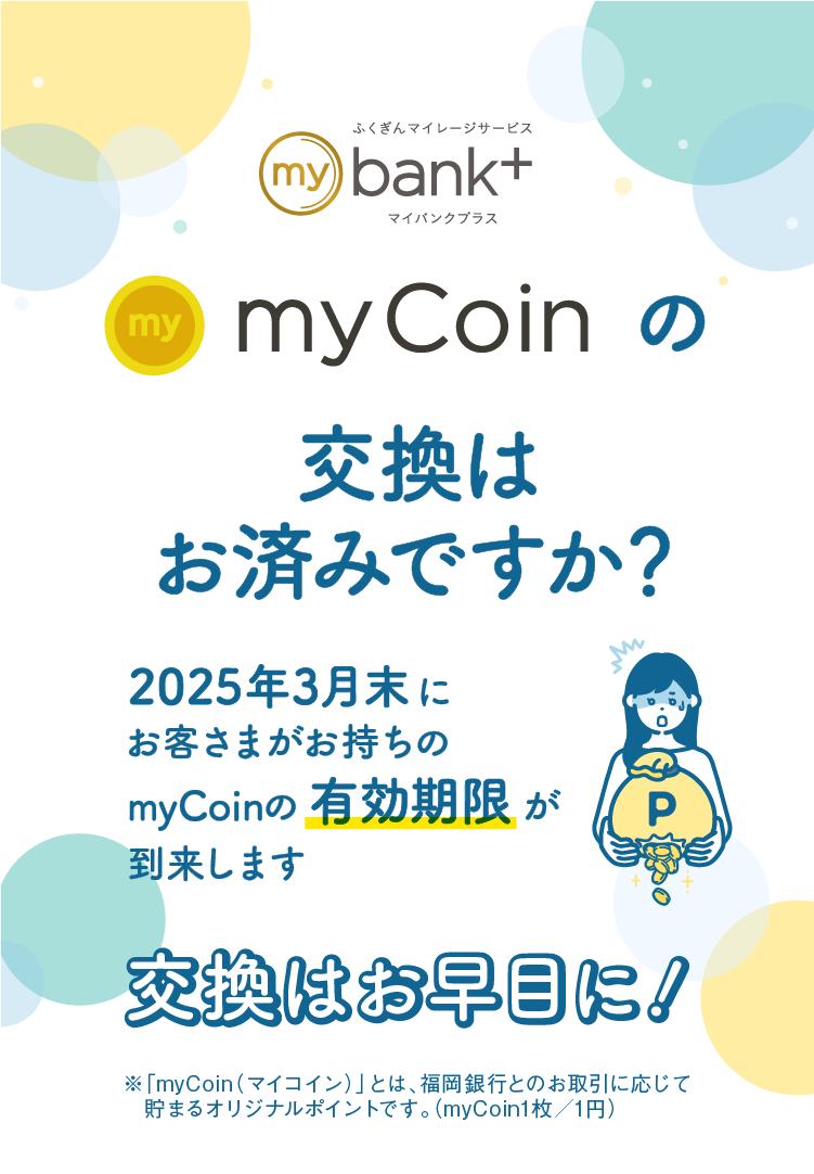 myCoinの交換はお済みですか？｜2024年3月末にお客さまがお持ちのmyCoinの有効期限が到来します｜交換はお早目に！｜※「myCoin（マイコイン）」とは、福岡銀行とのお取引に応じて貯まるオリジナルポイントです。（myCoin1枚／1円）