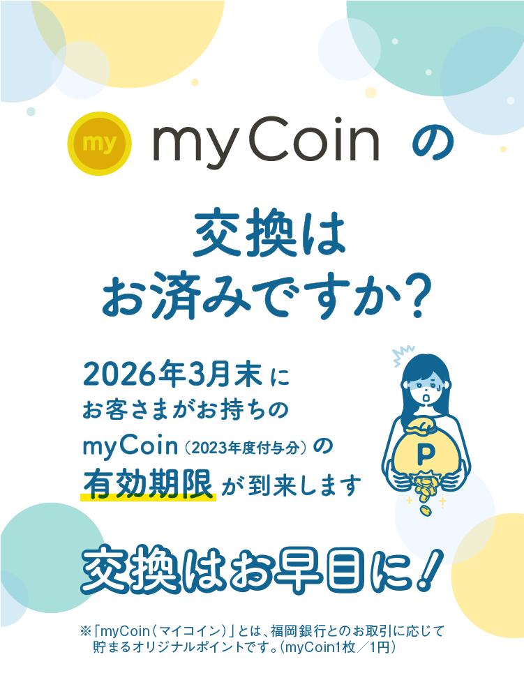 myCoinの交換はお済みですか？｜2026年3月末にお客さまがお持ちのmyCoin（2023年度付与分）の有効期限が到来します｜交換はお早目に！｜※「myCoin（マイコイン）」とは、福岡銀行とのお取引に応じて貯まるオリジナルポイントです。（myCoin1枚／1円）