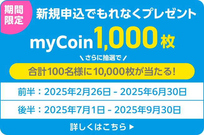 期間限定 新規申込でもれなくプレゼント myCoin1,000枚 さらに抽選で合計100名様に10,000枚が当たる！前半：2025年2月26日〜2025年6月30日 後半：2025年7月1日〜2025年9月30日 詳しくはこちら