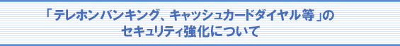 「テレホンバンキング、キャッシュカードダイヤル等」のセキュリティ強化について