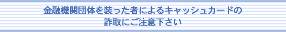 金融関係団体を装った者によるキャッシュカードの詐取にご注意下さい