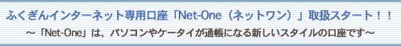 ふくぎんインターネット専用口座「Net-One（ネットワン）」取扱スタート！！〜「Net-One」は、パソコンやケータイが通帳になる新しいスタイルの口座です〜
